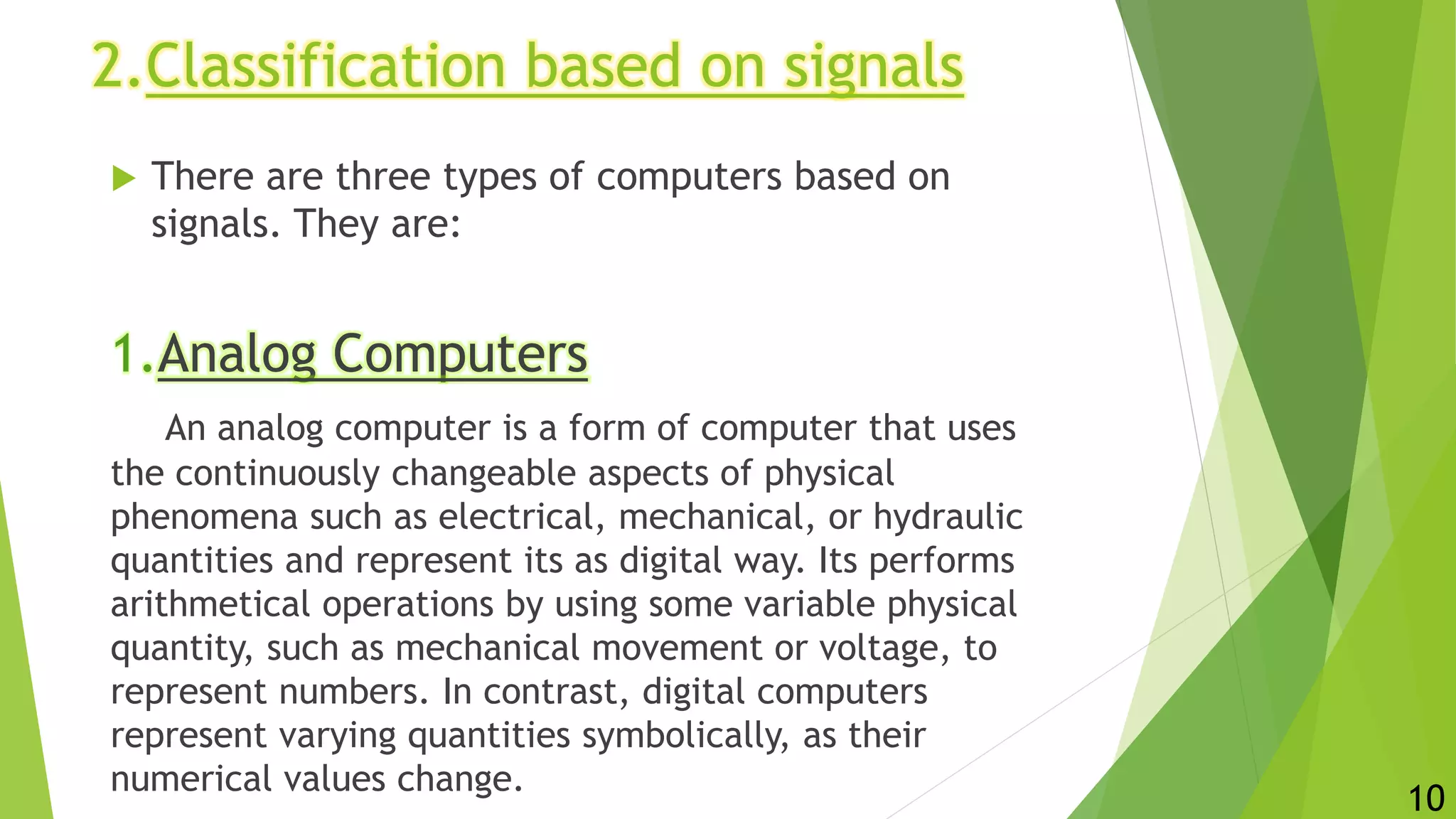 2.Classification based on signals
 There are three types of computers based on
signals. They are:
1.Analog Computers
An analog computer is a form of computer that uses
the continuously changeable aspects of physical
phenomena such as electrical, mechanical, or hydraulic
quantities and represent its as digital way. Its performs
arithmetical operations by using some variable physical
quantity, such as mechanical movement or voltage, to
represent numbers. In contrast, digital computers
represent varying quantities symbolically, as their
numerical values change.
10
 