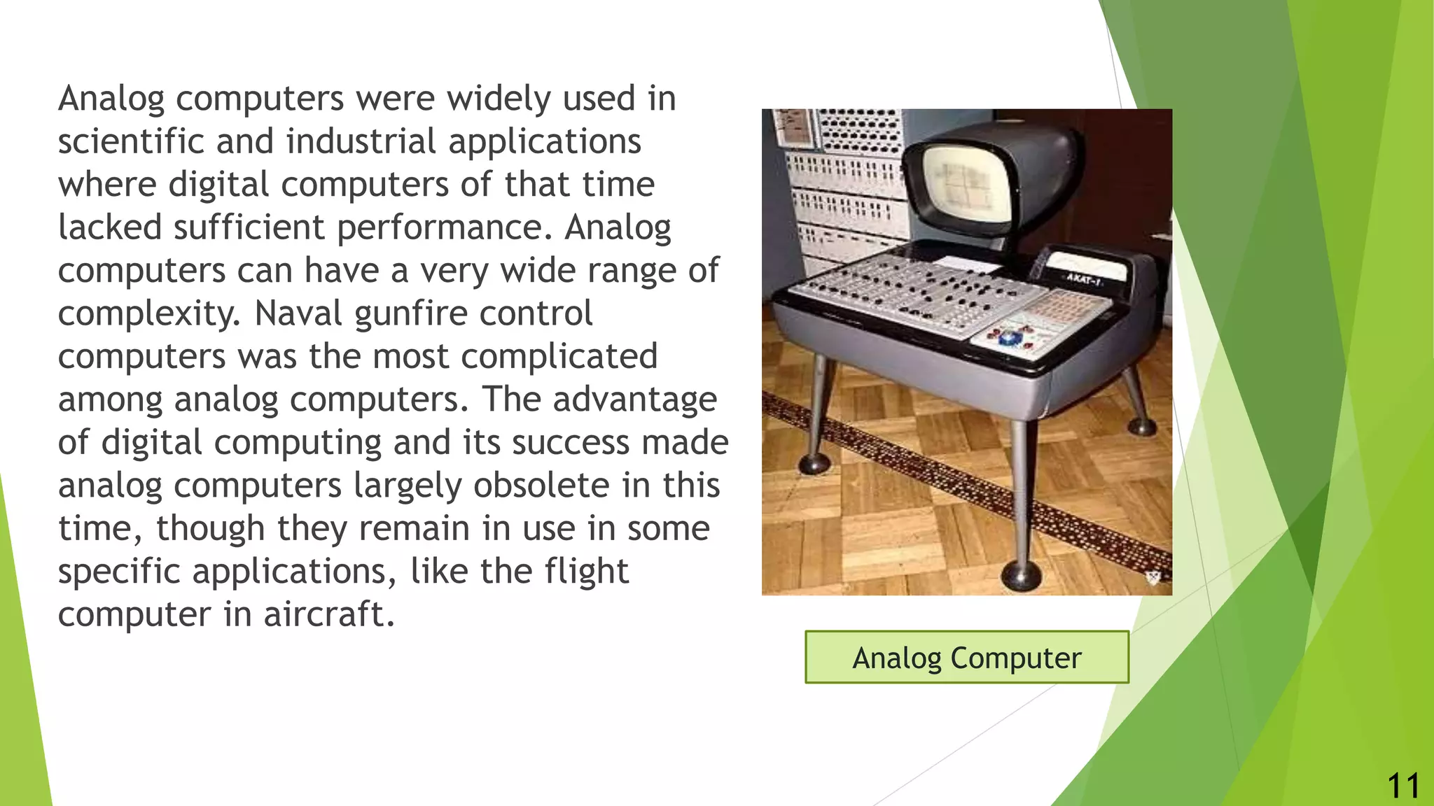 Analog computers were widely used in
scientific and industrial applications
where digital computers of that time
lacked sufficient performance. Analog
computers can have a very wide range of
complexity. Naval gunfire control
computers was the most complicated
among analog computers. The advantage
of digital computing and its success made
analog computers largely obsolete in this
time, though they remain in use in some
specific applications, like the flight
computer in aircraft.
Analog Computer
11
 