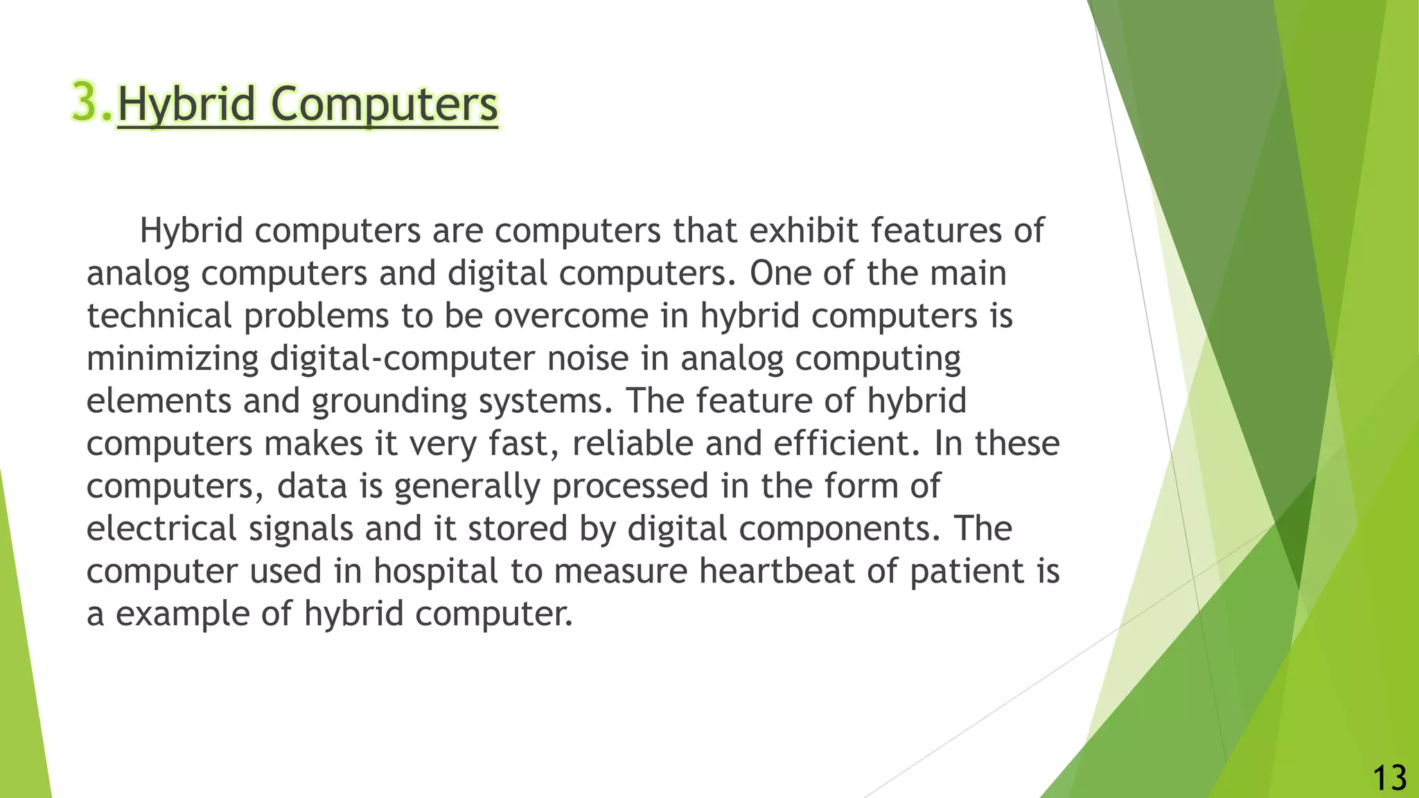 3.Hybrid Computers
Hybrid computers are computers that exhibit features of
analog computers and digital computers. One of the main
technical problems to be overcome in hybrid computers is
minimizing digital-computer noise in analog computing
elements and grounding systems. The feature of hybrid
computers makes it very fast, reliable and efficient. In these
computers, data is generally processed in the form of
electrical signals and it stored by digital components. The
computer used in hospital to measure heartbeat of patient is
a example of hybrid computer.
13
 