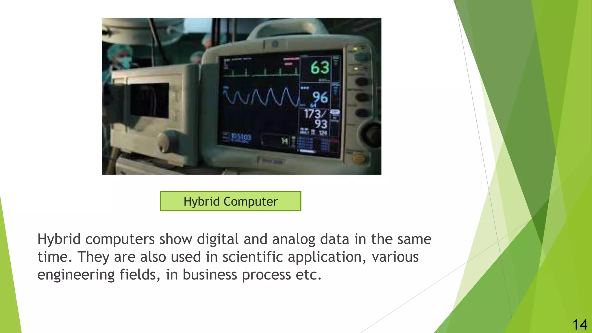 Hybrid computers show digital and analog data in the same
time. They are also used in scientific application, various
engineering fields, in business process etc.
14
Hybrid Computer
 