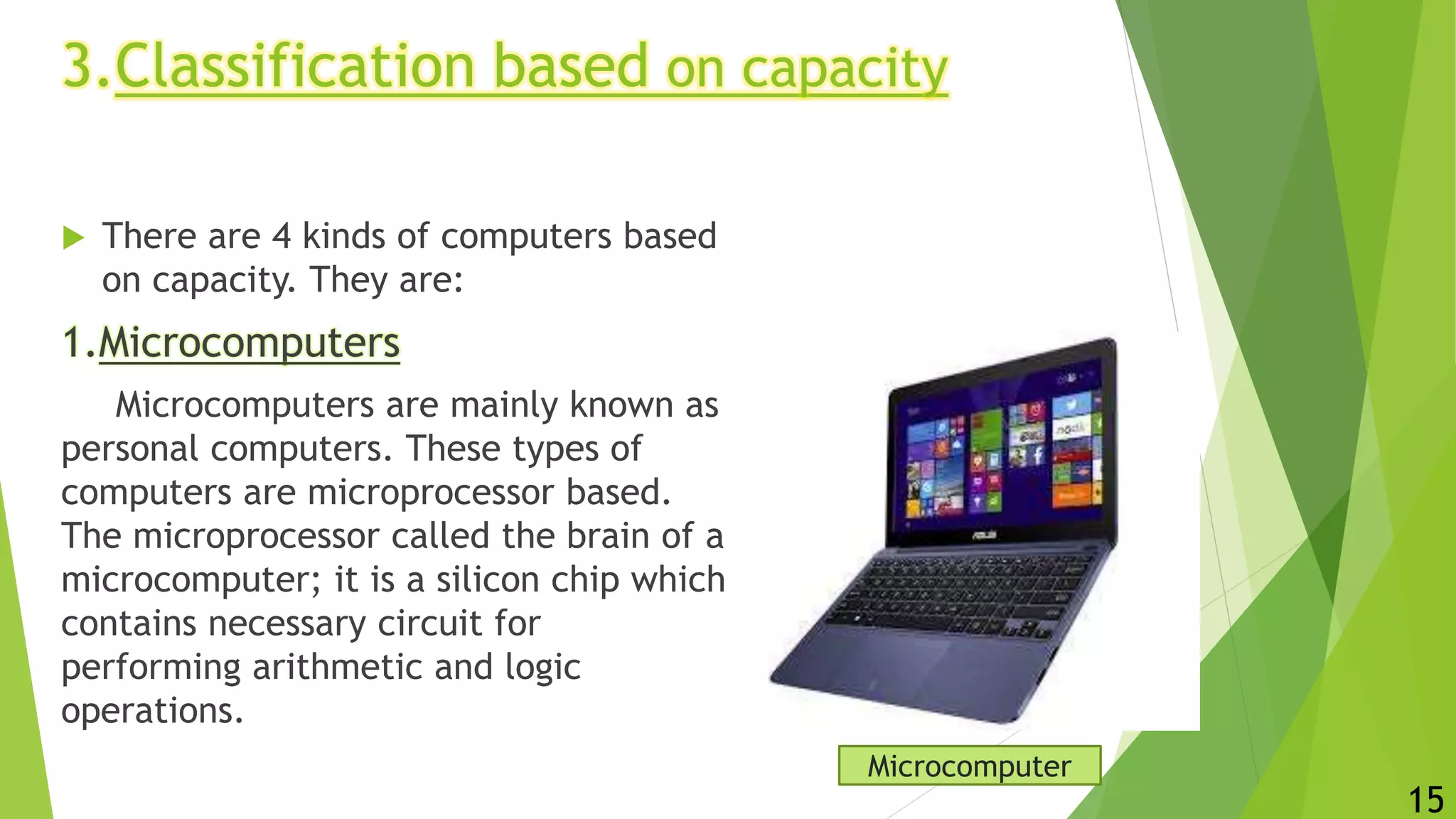 3.Classification based on capacity
 There are 4 kinds of computers based
on capacity. They are:
1.Microcomputers
Microcomputers are mainly known as
personal computers. These types of
computers are microprocessor based.
The microprocessor called the brain of a
microcomputer; it is a silicon chip which
contains necessary circuit for
performing arithmetic and logic
operations.
Microcomputer
15
 