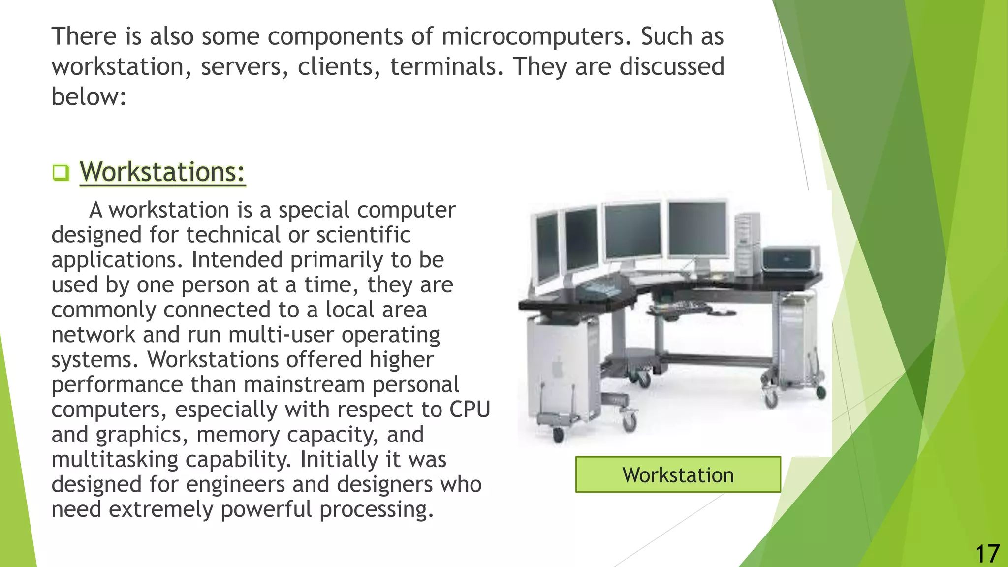 There is also some components of microcomputers. Such as
workstation, servers, clients, terminals. They are discussed
below:
 Workstations:
A workstation is a special computer
designed for technical or scientific
applications. Intended primarily to be
used by one person at a time, they are
commonly connected to a local area
network and run multi-user operating
systems. Workstations offered higher
performance than mainstream personal
computers, especially with respect to CPU
and graphics, memory capacity, and
multitasking capability. Initially it was
designed for engineers and designers who
need extremely powerful processing.
Workstation
17
 