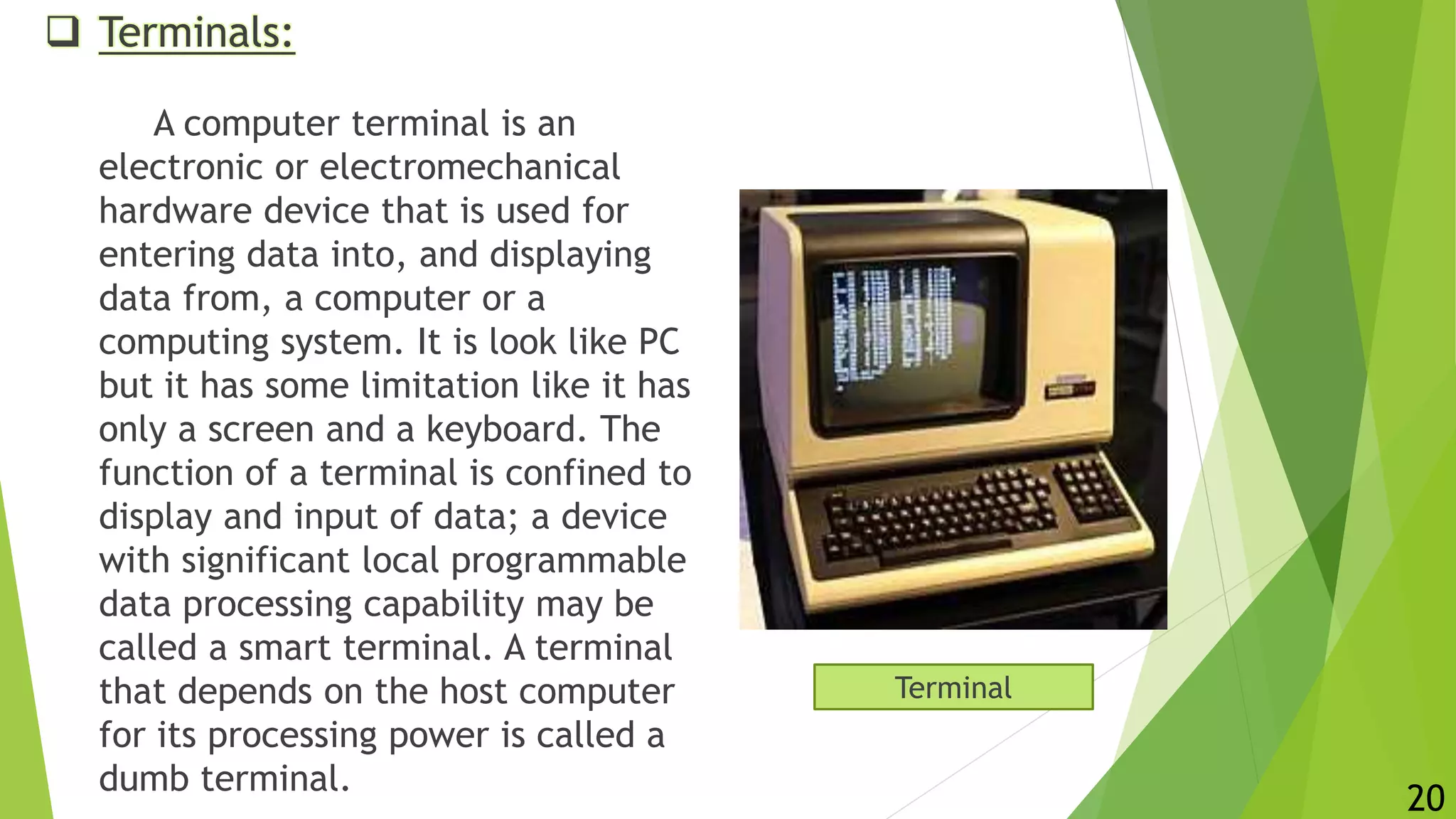  Terminals:
A computer terminal is an
electronic or electromechanical
hardware device that is used for
entering data into, and displaying
data from, a computer or a
computing system. It is look like PC
but it has some limitation like it has
only a screen and a keyboard. The
function of a terminal is confined to
display and input of data; a device
with significant local programmable
data processing capability may be
called a smart terminal. A terminal
that depends on the host computer
for its processing power is called a
dumb terminal.
Terminal
20
 