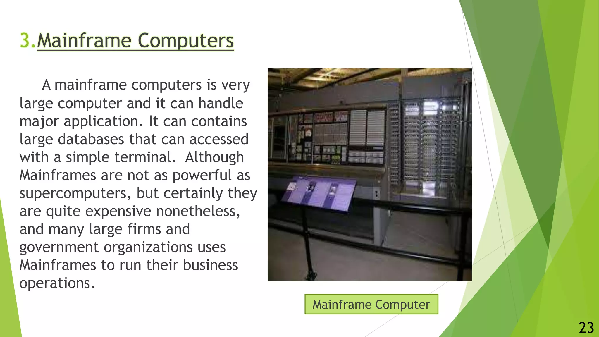 3.Mainframe Computers
A mainframe computers is very
large computer and it can handle
major application. It can contains
large databases that can accessed
with a simple terminal. Although
Mainframes are not as powerful as
supercomputers, but certainly they
are quite expensive nonetheless,
and many large firms and
government organizations uses
Mainframes to run their business
operations.
Mainframe Computer
23
 