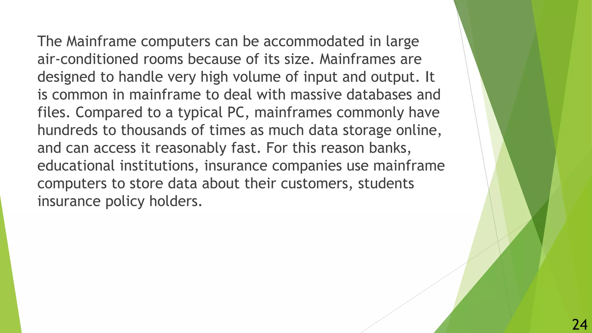 The Mainframe computers can be accommodated in large
air-conditioned rooms because of its size. Mainframes are
designed to handle very high volume of input and output. It
is common in mainframe to deal with massive databases and
files. Compared to a typical PC, mainframes commonly have
hundreds to thousands of times as much data storage online,
and can access it reasonably fast. For this reason banks,
educational institutions, insurance companies use mainframe
computers to store data about their customers, students
insurance policy holders.
24
 