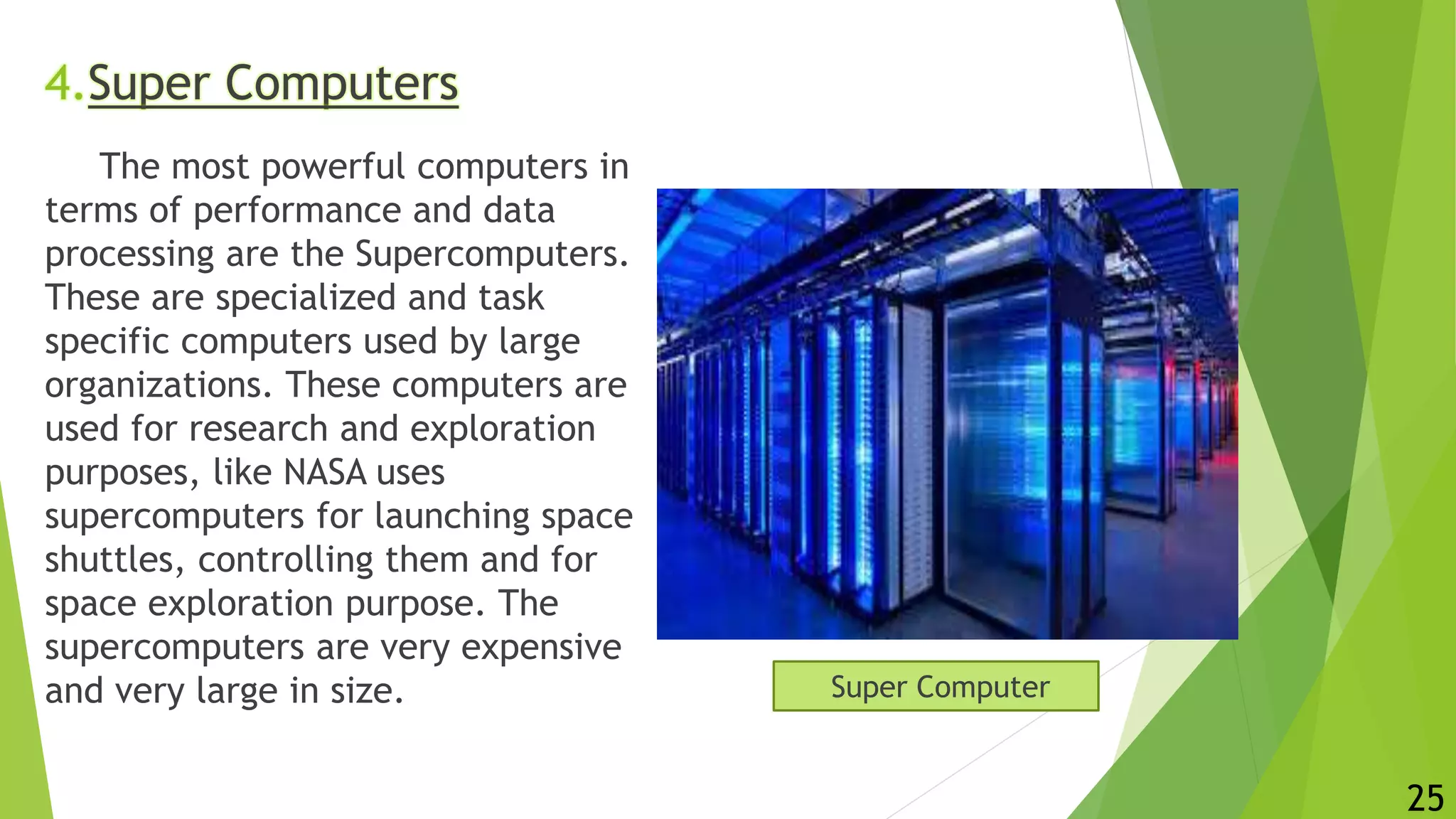 4.Super Computers
The most powerful computers in
terms of performance and data
processing are the Supercomputers.
These are specialized and task
specific computers used by large
organizations. These computers are
used for research and exploration
purposes, like NASA uses
supercomputers for launching space
shuttles, controlling them and for
space exploration purpose. The
supercomputers are very expensive
and very large in size. Super Computer
25
 