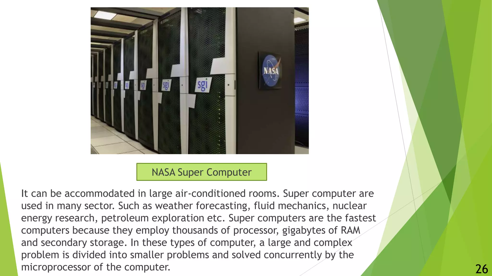It can be accommodated in large air-conditioned rooms. Super computer are
used in many sector. Such as weather forecasting, fluid mechanics, nuclear
energy research, petroleum exploration etc. Super computers are the fastest
computers because they employ thousands of processor, gigabytes of RAM
and secondary storage. In these types of computer, a large and complex
problem is divided into smaller problems and solved concurrently by the
microprocessor of the computer. 26
NASA Super Computer
 