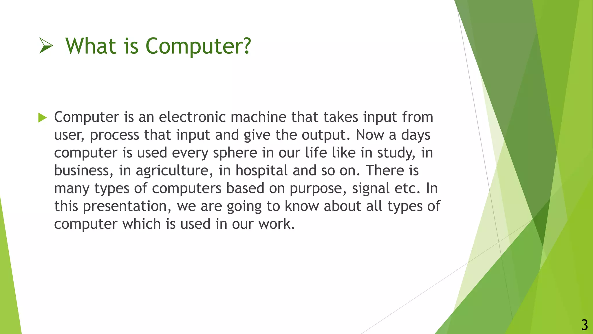  What is Computer?
 Computer is an electronic machine that takes input from
user, process that input and give the output. Now a days
computer is used every sphere in our life like in study, in
business, in agriculture, in hospital and so on. There is
many types of computers based on purpose, signal etc. In
this presentation, we are going to know about all types of
computer which is used in our work.
3
 