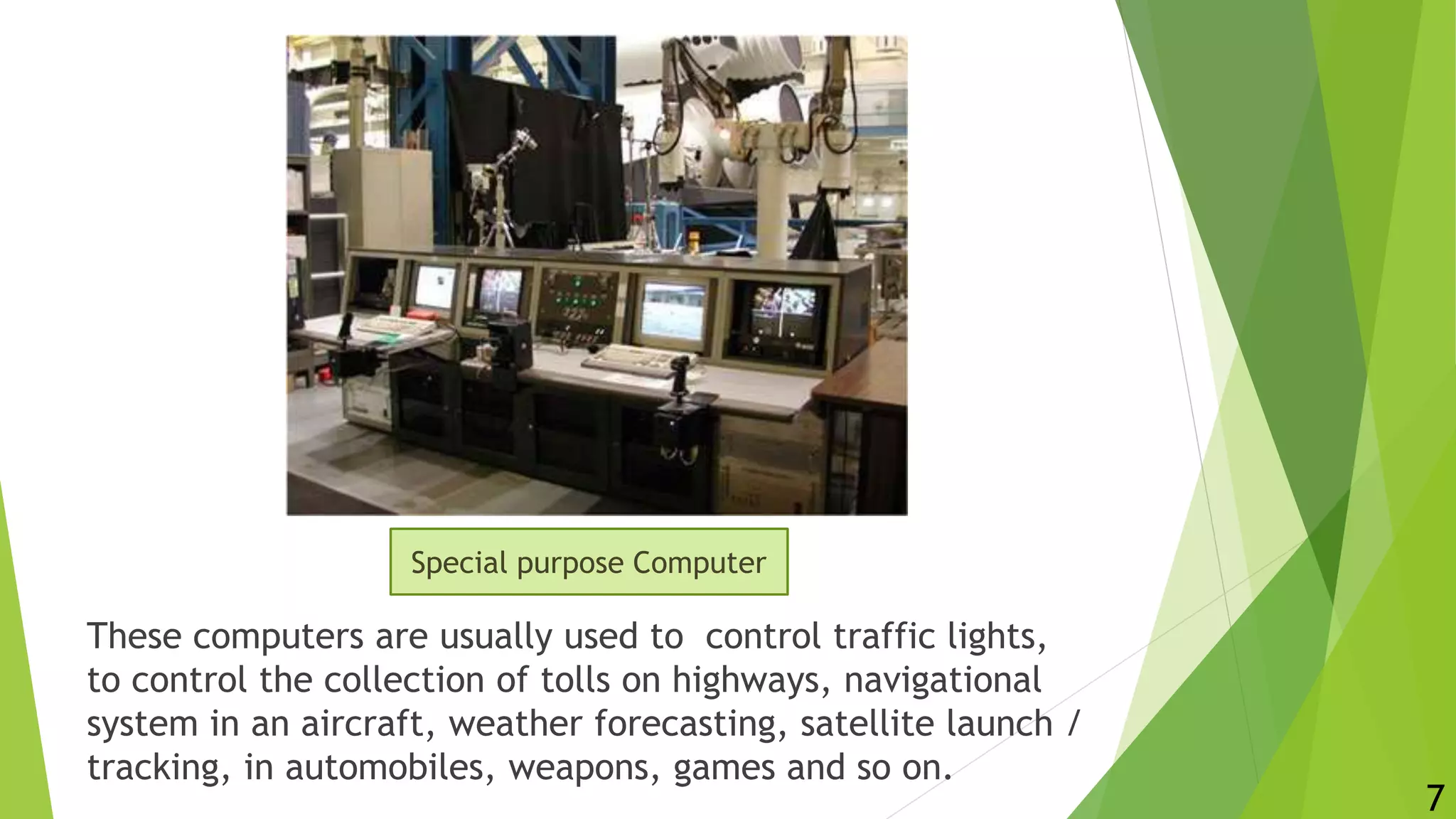 These computers are usually used to control traffic lights,
to control the collection of tolls on highways, navigational
system in an aircraft, weather forecasting, satellite launch /
tracking, in automobiles, weapons, games and so on.
7
Special purpose Computer
 