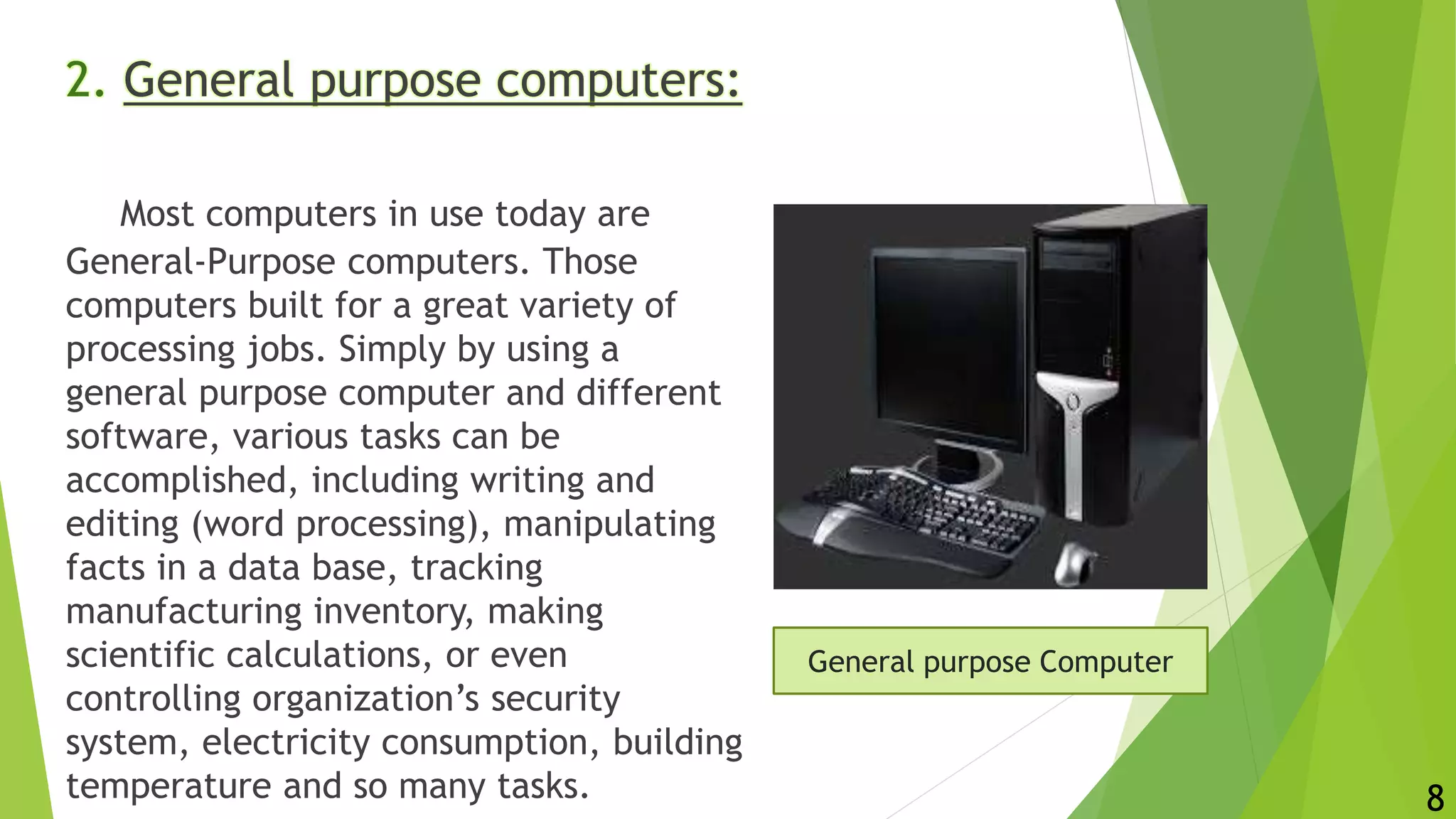 2. General purpose computers:
Most computers in use today are
General-Purpose computers. Those
computers built for a great variety of
processing jobs. Simply by using a
general purpose computer and different
software, various tasks can be
accomplished, including writing and
editing (word processing), manipulating
facts in a data base, tracking
manufacturing inventory, making
scientific calculations, or even
controlling organization’s security
system, electricity consumption, building
temperature and so many tasks.
General purpose Computer
8
 