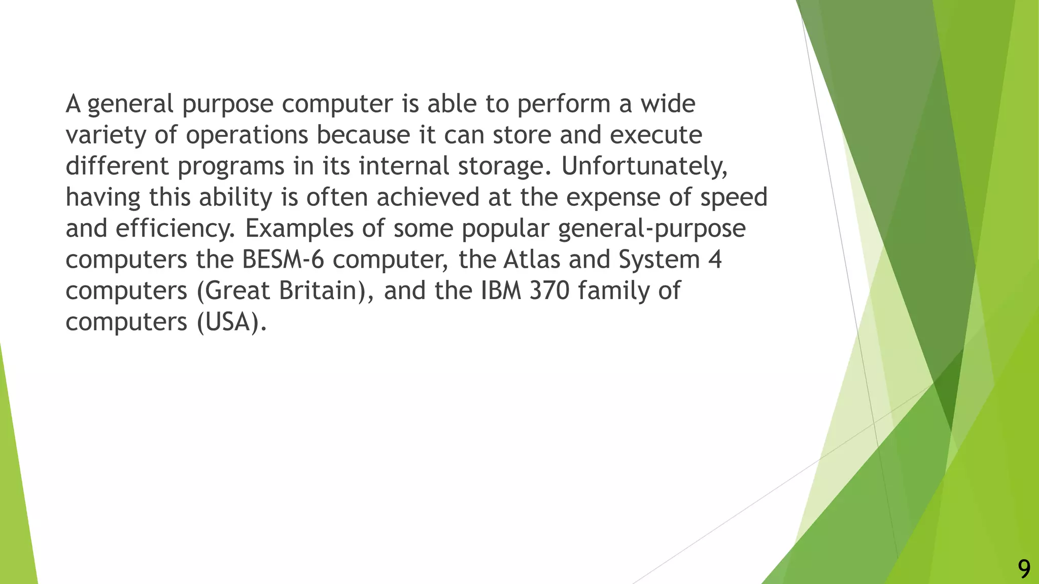 A general purpose computer is able to perform a wide
variety of operations because it can store and execute
different programs in its internal storage. Unfortunately,
having this ability is often achieved at the expense of speed
and efficiency. Examples of some popular general-purpose
computers the BESM-6 computer, the Atlas and System 4
computers (Great Britain), and the IBM 370 family of
computers (USA).
9
 