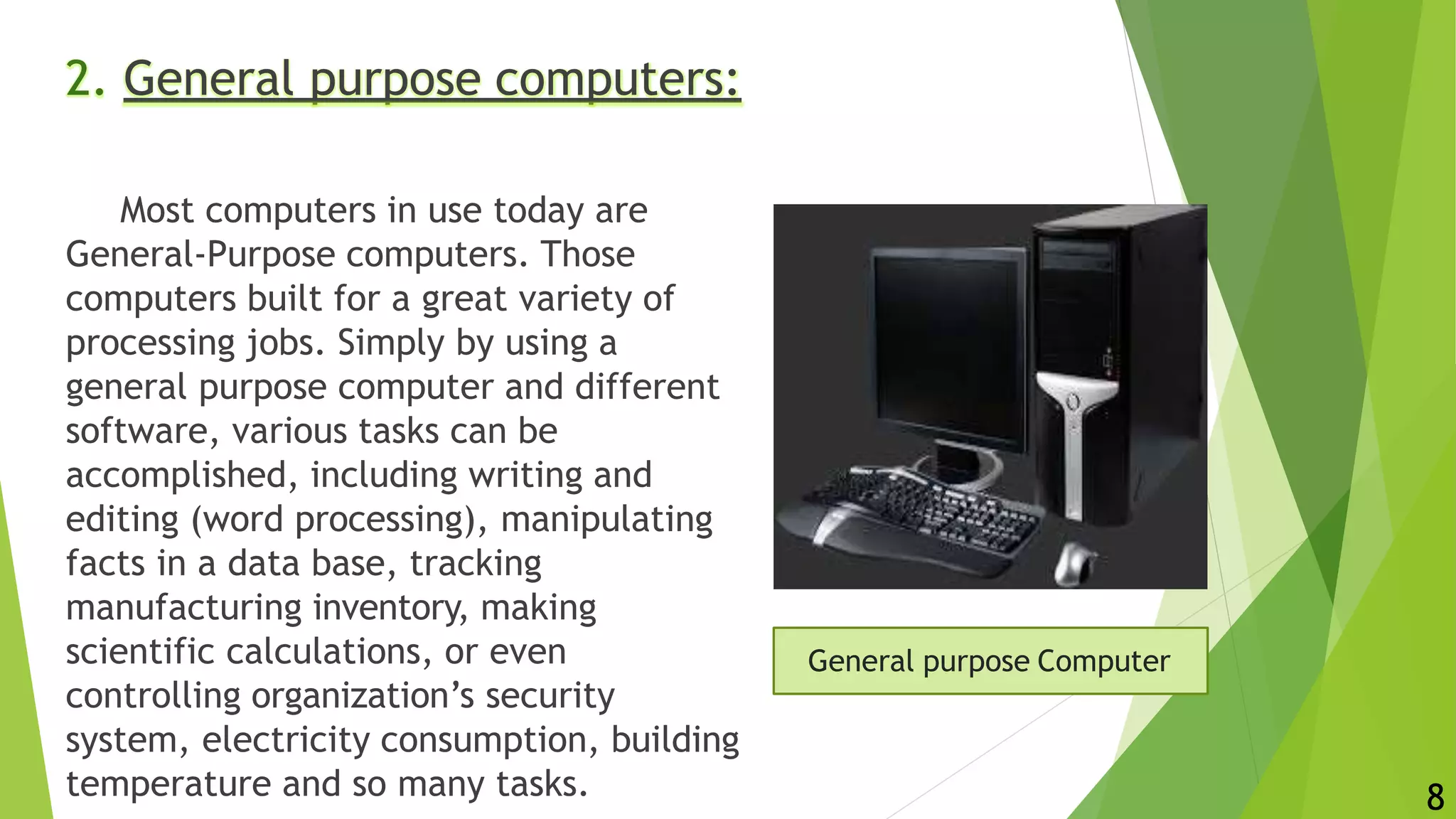 2. General purpose computers:
Most computers in use today are
General-Purpose computers. Those
computers built for a great variety of
processing jobs. Simply by using a
general purpose computer and different
software, various tasks can be
accomplished, including writing and
editing (word processing), manipulating
facts in a data base, tracking
manufacturing inventory, making
scientific calculations, or even
controlling organization’s security
system, electricity consumption, building
temperature and so many tasks.
General purpose Computer
8
 