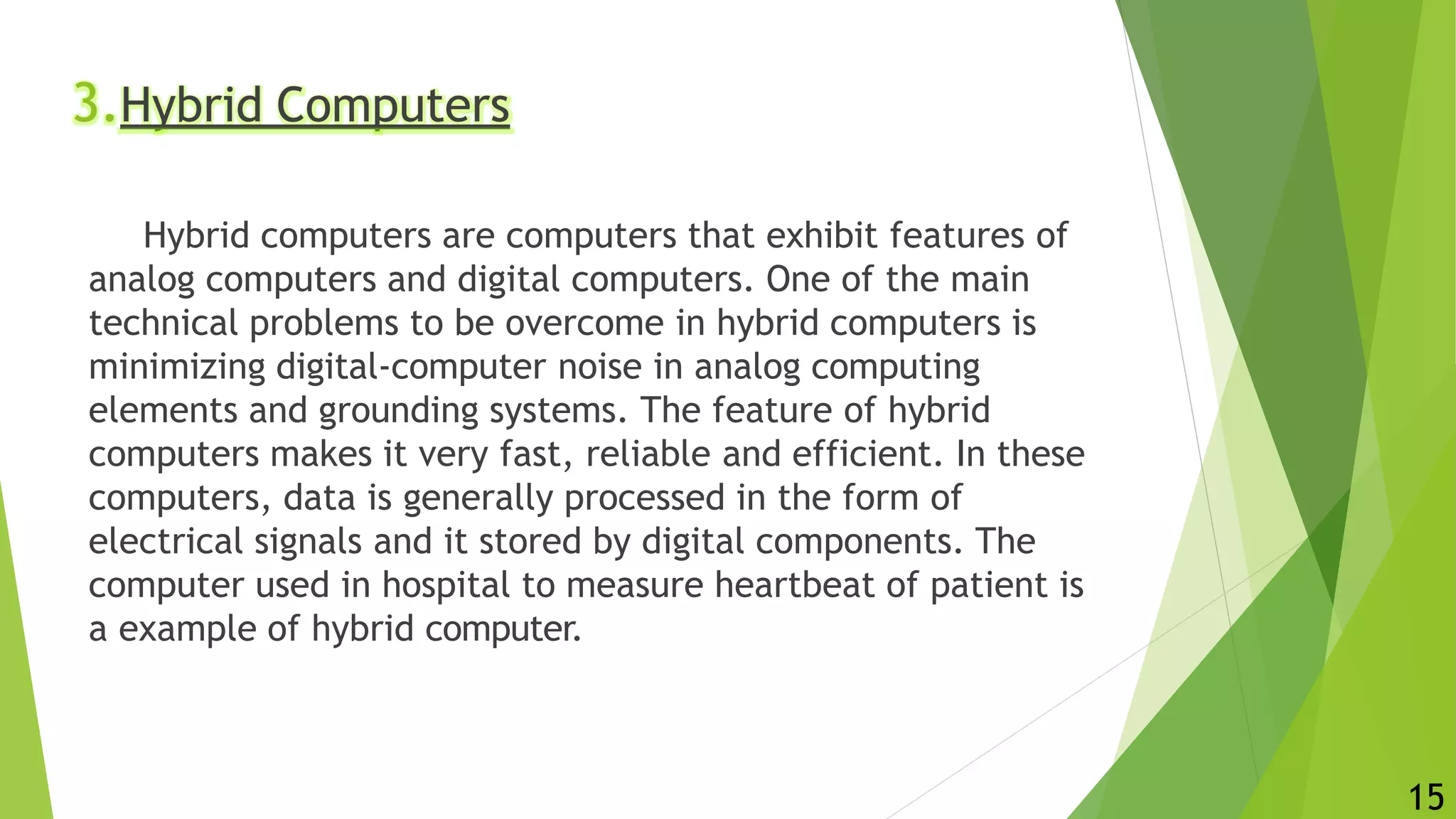 3.Hybrid Computers
Hybrid computers are computers that exhibit features of
analog computers and digital computers. One of the main
technical problems to be overcome in hybrid computers is
minimizing digital-computer noise in analog computing
elements and grounding systems. The feature of hybrid
computers makes it very fast, reliable and efficient. In these
computers, data is generally processed in the form of
electrical signals and it stored by digital components. The
computer used in hospital to measure heartbeat of patient is
a example of hybrid computer.
15
 