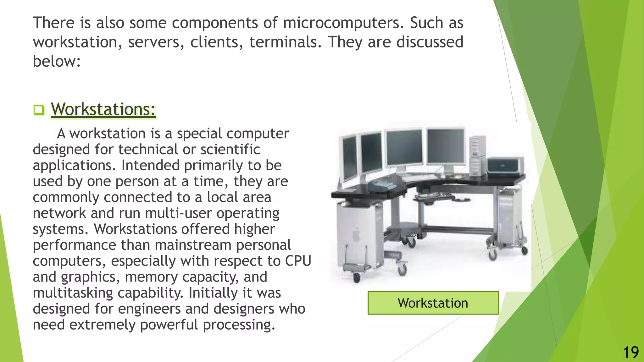 There is also some components of microcomputers. Such as
workstation, servers, clients, terminals. They are discussed
below:
 Workstations:
A workstation is a special computer
designed for technical or scientific
applications. Intended primarily to be
used by one person at a time, they are
commonly connected to a local area
network and run multi-user operating
systems. Workstations offered higher
performance than mainstream personal
computers, especially with respect to CPU
and graphics, memory capacity, and
multitasking capability. Initially it was
designed for engineers and designers who
need extremely powerful processing.
Workstation
19
 