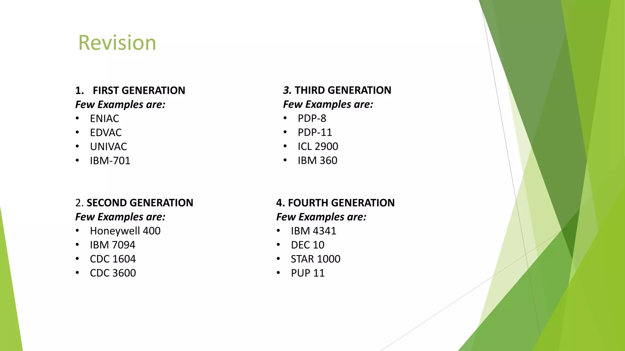 Revision
1. FIRST GENERATION
Few Examples are:
• ENIAC
• EDVAC
• UNIVAC
• IBM-701
2. SECOND GENERATION
Few Examples are:
• Honeywell 400
• IBM 7094
• CDC 1604
• CDC 3600
3. THIRD GENERATION
Few Examples are:
• PDP-8
• PDP-11
• ICL 2900
• IBM 360
4. FOURTH GENERATION
Few Examples are:
• IBM 4341
• DEC 10
• STAR 1000
• PUP 11
 