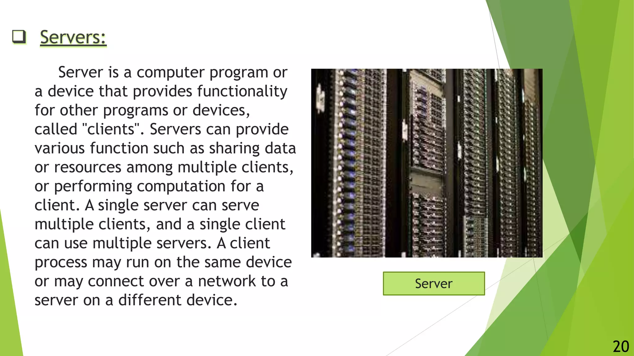  Servers:
Server is a computer program or
a device that provides functionality
for other programs or devices,
called "clients". Servers can provide
various function such as sharing data
or resources among multiple clients,
or performing computation for a
client. A single server can serve
multiple clients, and a single client
can use multiple servers. A client
process may run on the same device
or may connect over a network to a
server on a different device.
Server
20
 
