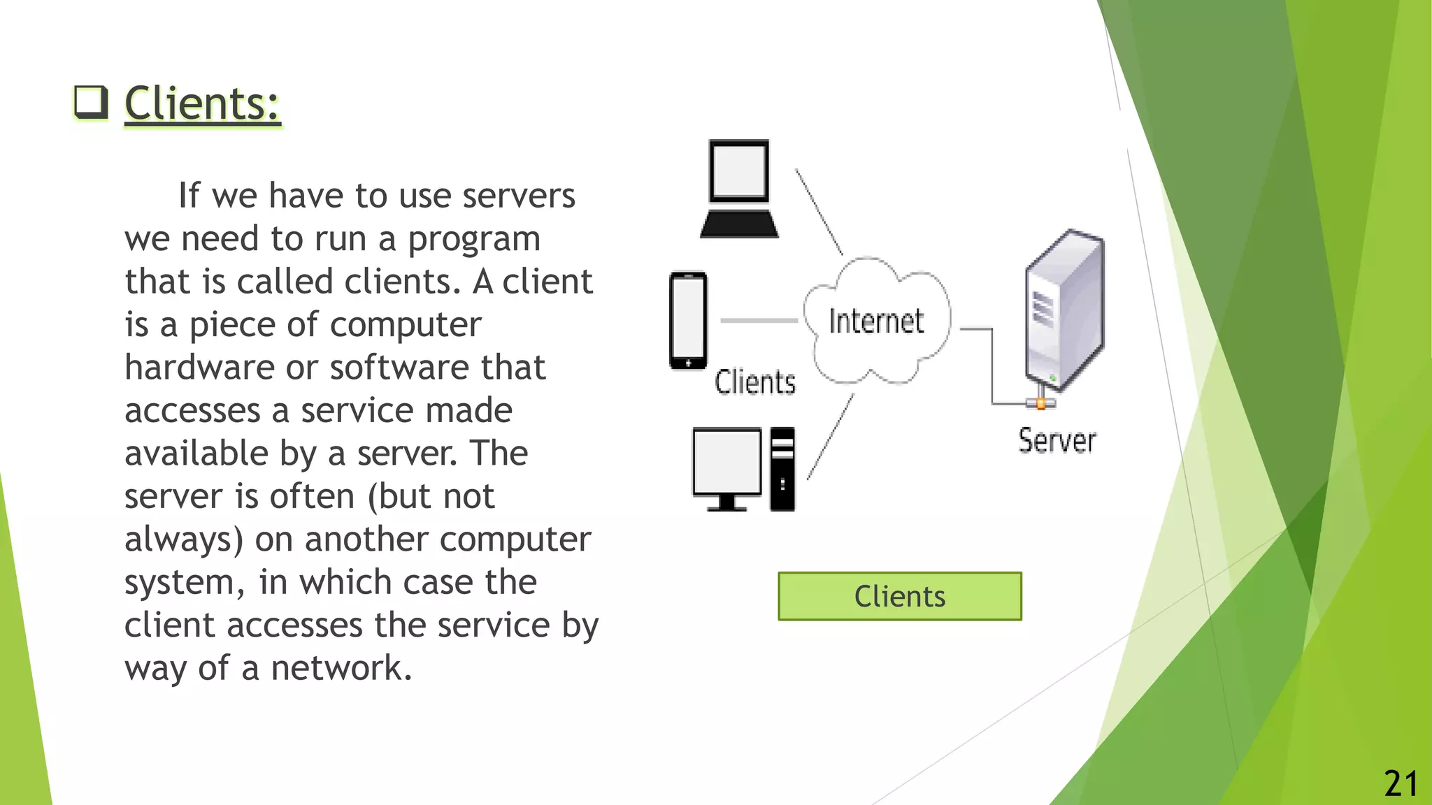  Clients:
If we have to use servers
we need to run a program
that is called clients. A client
is a piece of computer
hardware or software that
accesses a service made
available by a server. The
server is often (but not
always) on another computer
system, in which case the
client accesses the service by
way of a network.
Clients
21
 