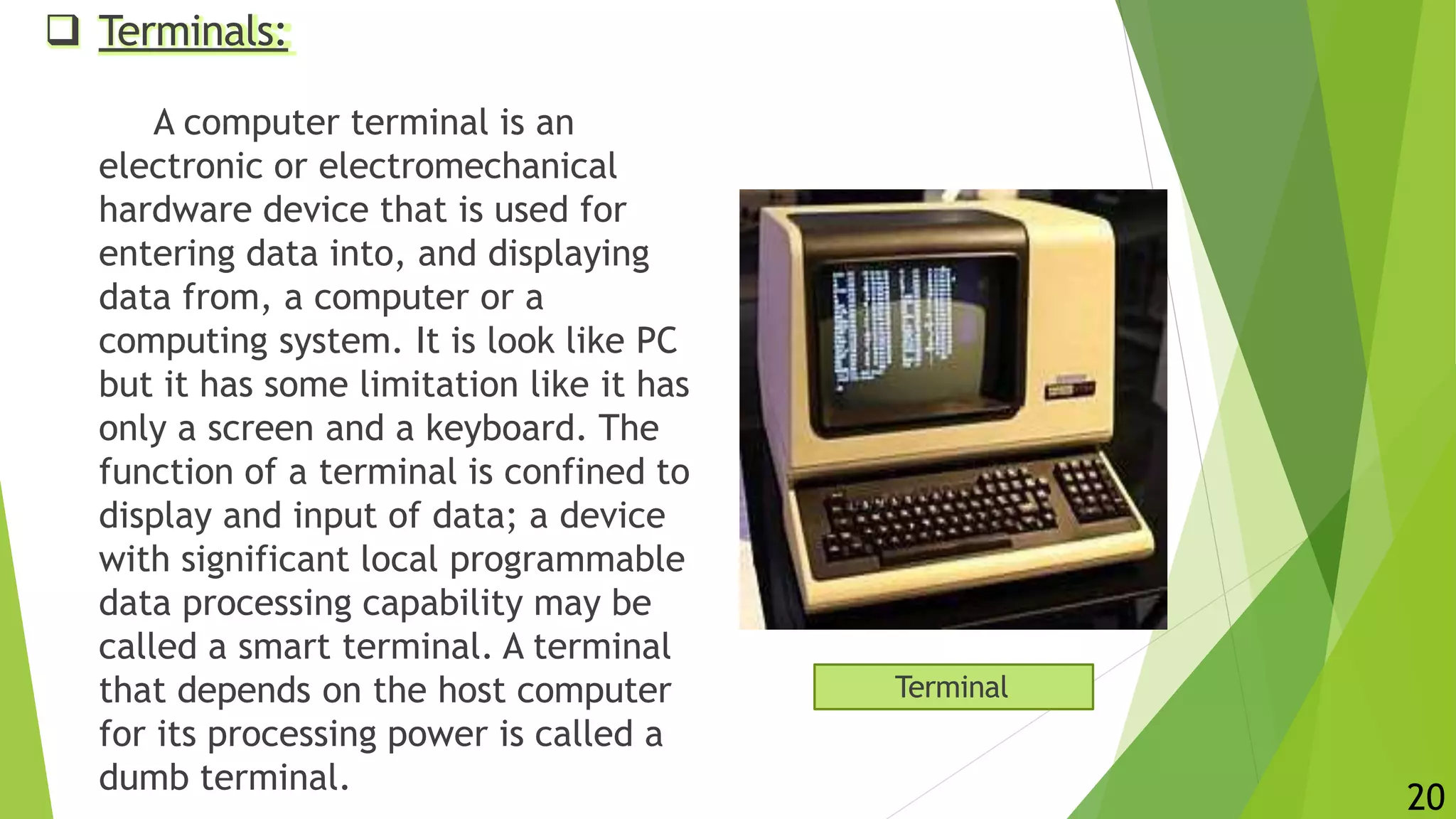  Terminals:
A computer terminal is an
electronic or electromechanical
hardware device that is used for
entering data into, and displaying
data from, a computer or a
computing system. It is look like PC
but it has some limitation like it has
only a screen and a keyboard. The
function of a terminal is confined to
display and input of data; a device
with significant local programmable
data processing capability may be
called a smart terminal. A terminal
that depends on the host computer
for its processing power is called a
dumb terminal.
Terminal
20
 