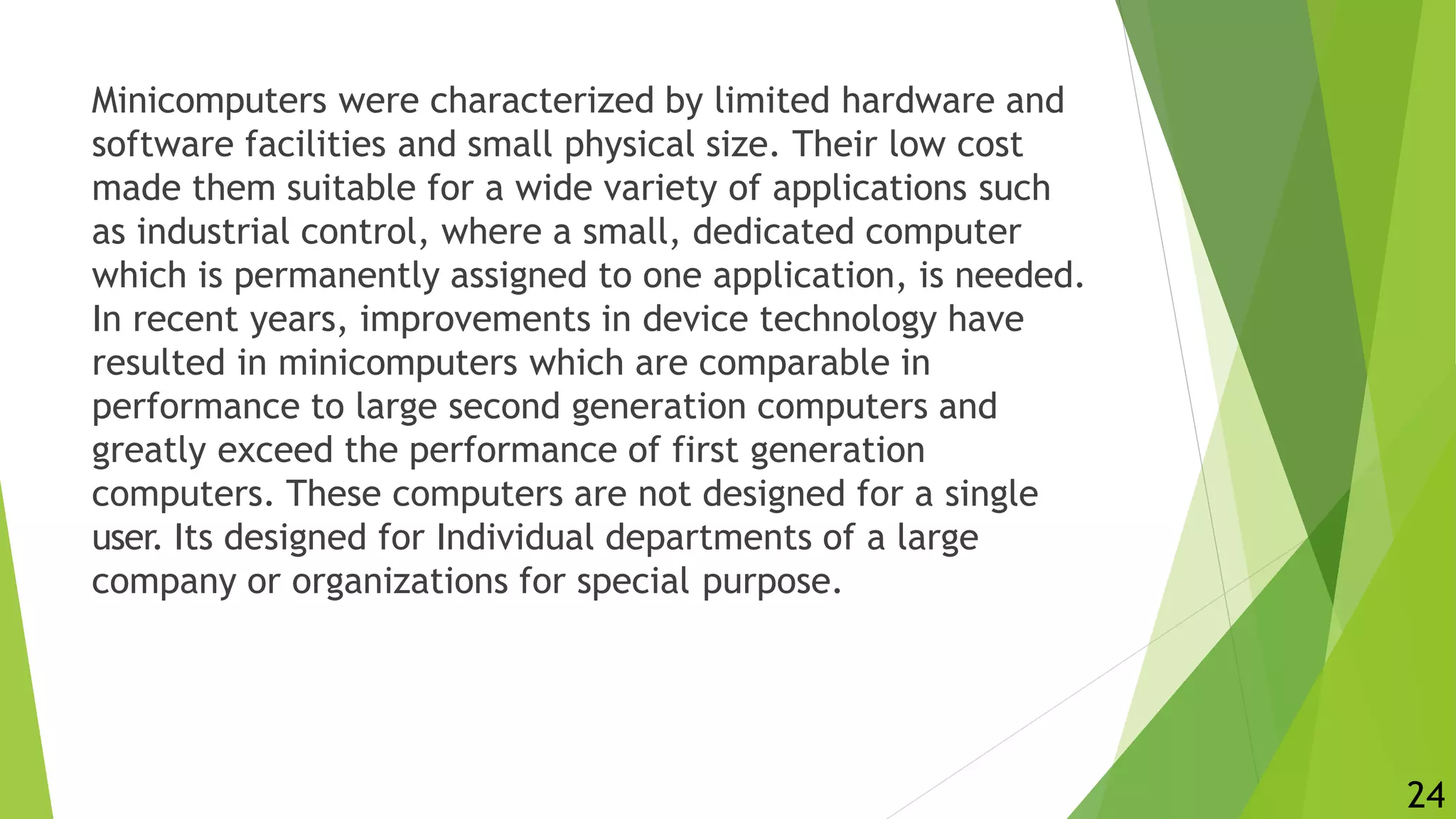 Minicomputers were characterized by limited hardware and
software facilities and small physical size. Their low cost
made them suitable for a wide variety of applications such
as industrial control, where a small, dedicated computer
which is permanently assigned to one application, is needed.
In recent years, improvements in device technology have
resulted in minicomputers which are comparable in
performance to large second generation computers and
greatly exceed the performance of first generation
computers. These computers are not designed for a single
user. Its designed for Individual departments of a large
company or organizations for special purpose.
24
 