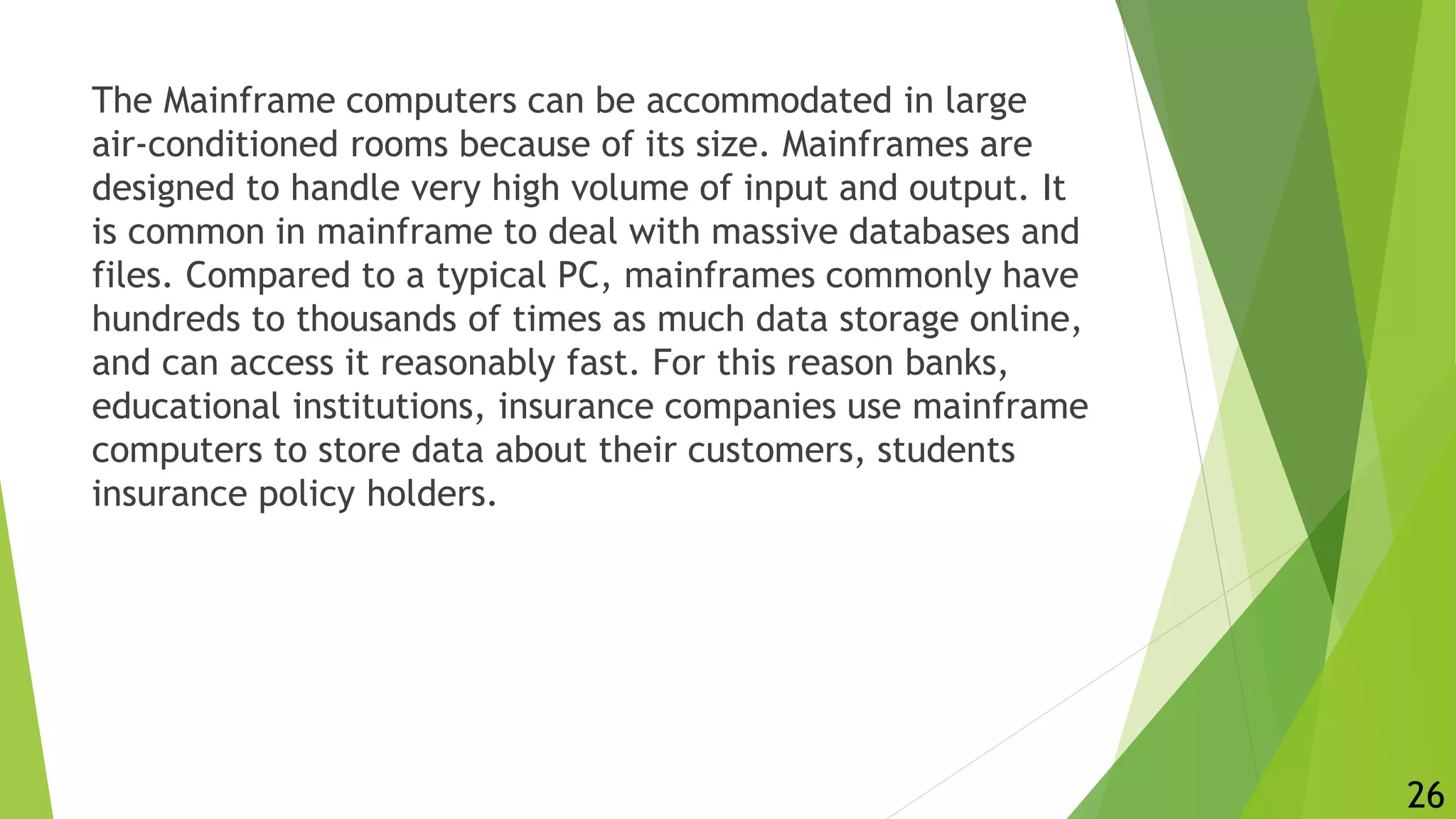 The Mainframe computers can be accommodated in large
air-conditioned rooms because of its size. Mainframes are
designed to handle very high volume of input and output. It
is common in mainframe to deal with massive databases and
files. Compared to a typical PC, mainframes commonly have
hundreds to thousands of times as much data storage online,
and can access it reasonably fast. For this reason banks,
educational institutions, insurance companies use mainframe
computers to store data about their customers, students
insurance policy holders.
26
 