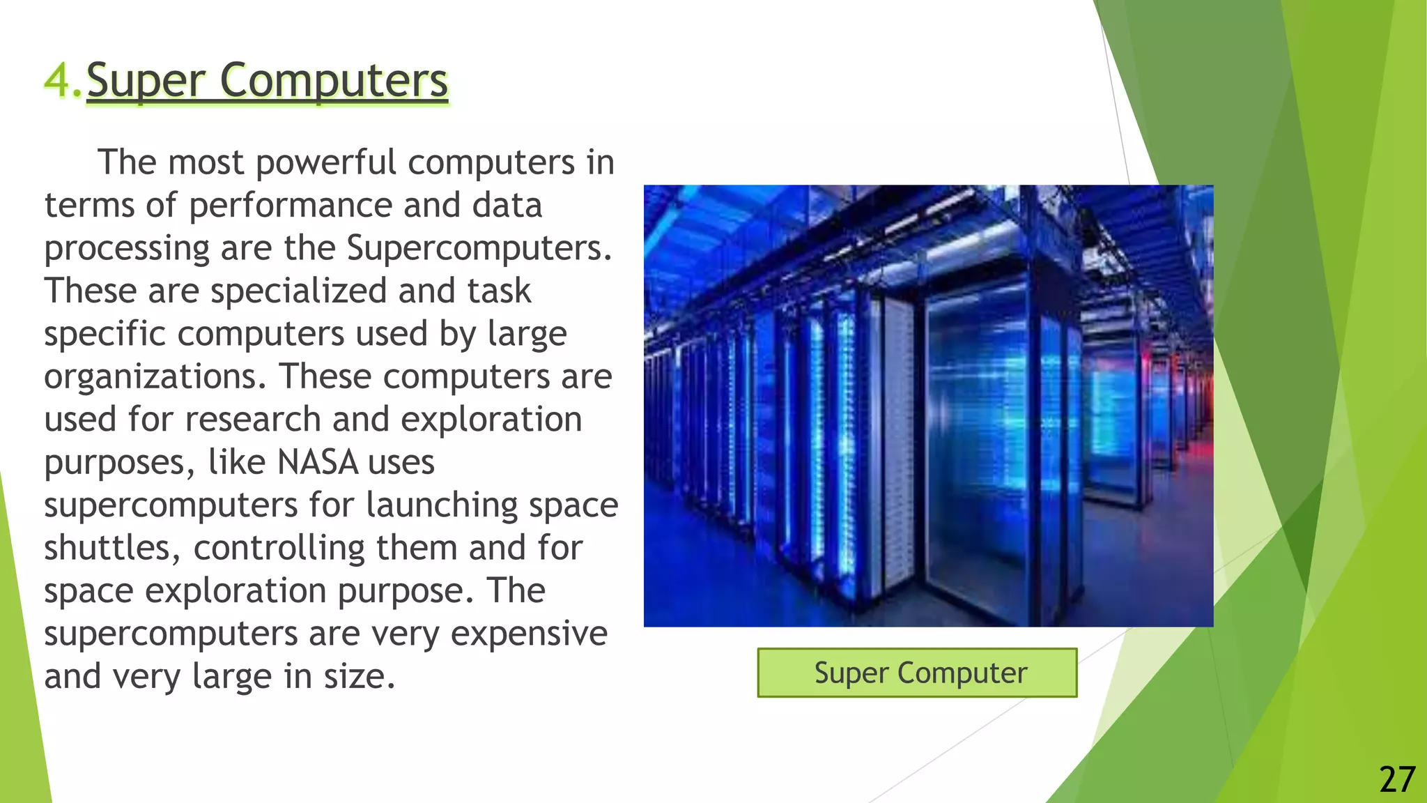 4.Super Computers
The most powerful computers in
terms of performance and data
processing are the Supercomputers.
These are specialized and task
specific computers used by large
organizations. These computers are
used for research and exploration
purposes, like NASA uses
supercomputers for launching space
shuttles, controlling them and for
space exploration purpose. The
supercomputers are very expensive
and very large in size. Super Computer
27
 