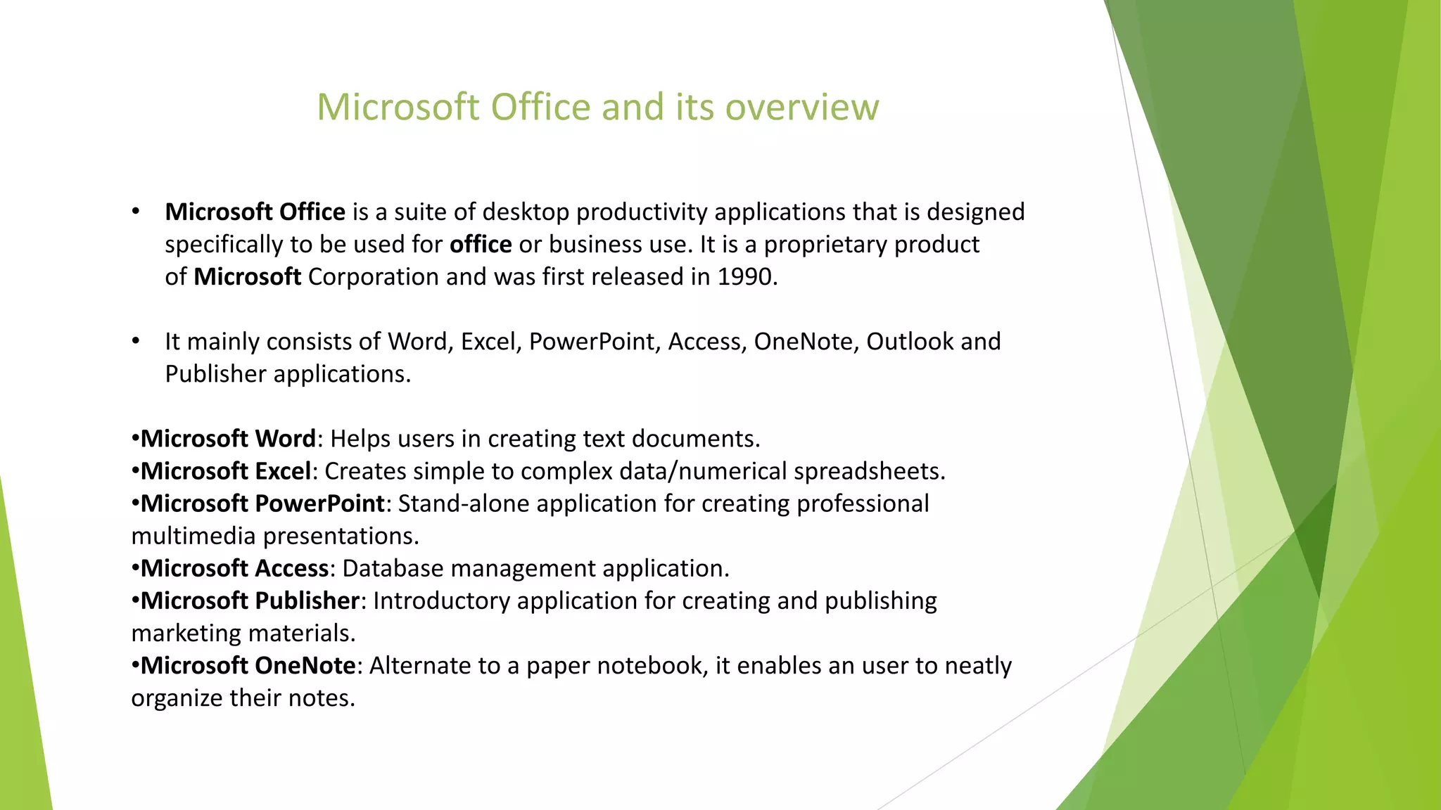 • Microsoft Office is a suite of desktop productivity applications that is designed
specifically to be used for office or business use. It is a proprietary product
of Microsoft Corporation and was first released in 1990.
• It mainly consists of Word, Excel, PowerPoint, Access, OneNote, Outlook and
Publisher applications.
•Microsoft Word: Helps users in creating text documents.
•Microsoft Excel: Creates simple to complex data/numerical spreadsheets.
•Microsoft PowerPoint: Stand-alone application for creating professional
multimedia presentations.
•Microsoft Access: Database management application.
•Microsoft Publisher: Introductory application for creating and publishing
marketing materials.
•Microsoft OneNote: Alternate to a paper notebook, it enables an user to neatly
organize their notes.
Microsoft Office and its overview
 