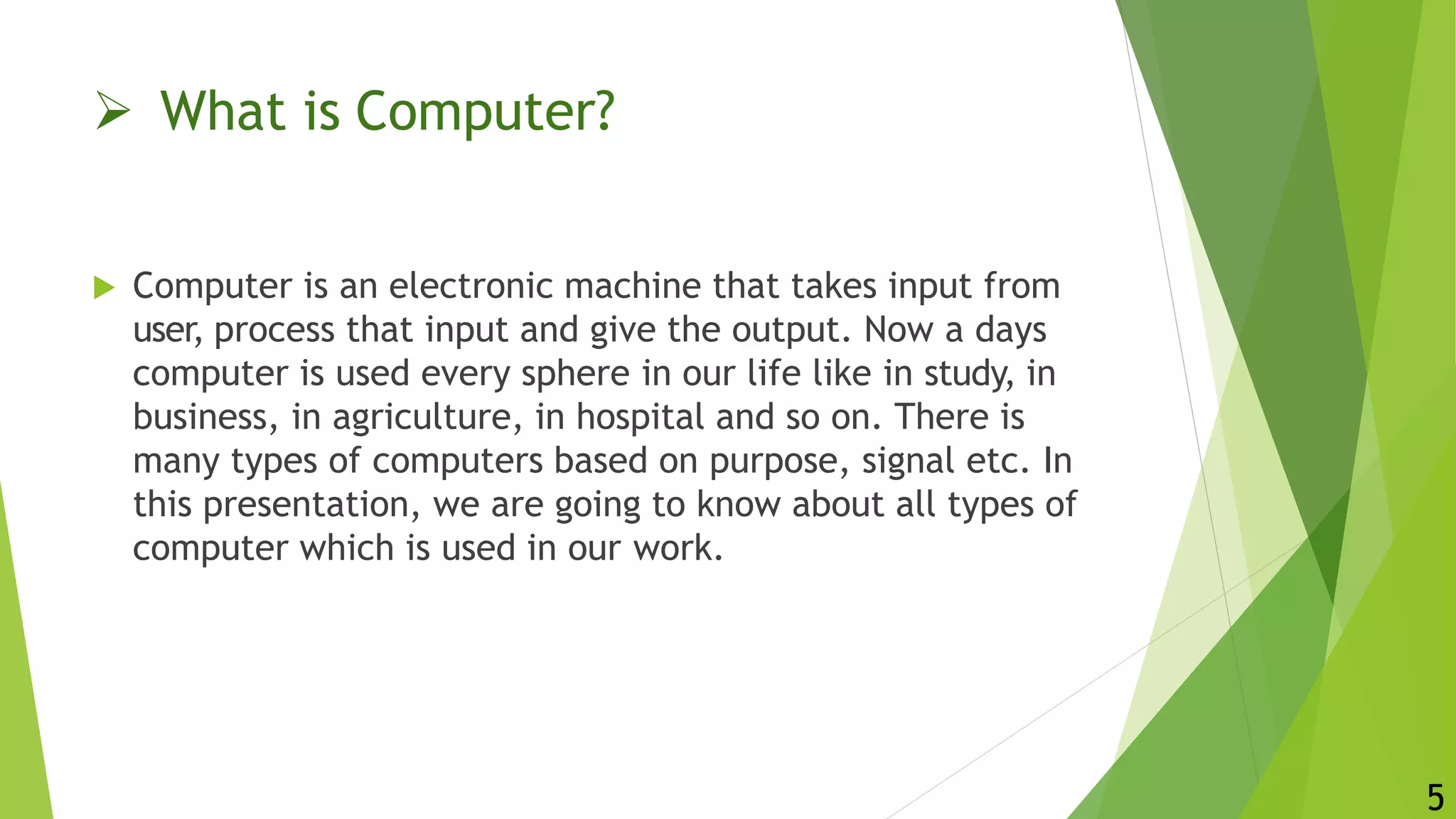  What is Computer?
5
 Computer is an electronic machine that takes input from
user, process that input and give the output. Now a days
computer is used every sphere in our life like in study, in
business, in agriculture, in hospital and so on. There is
many types of computers based on purpose, signal etc. In
this presentation, we are going to know about all types of
computer which is used in our work.
 