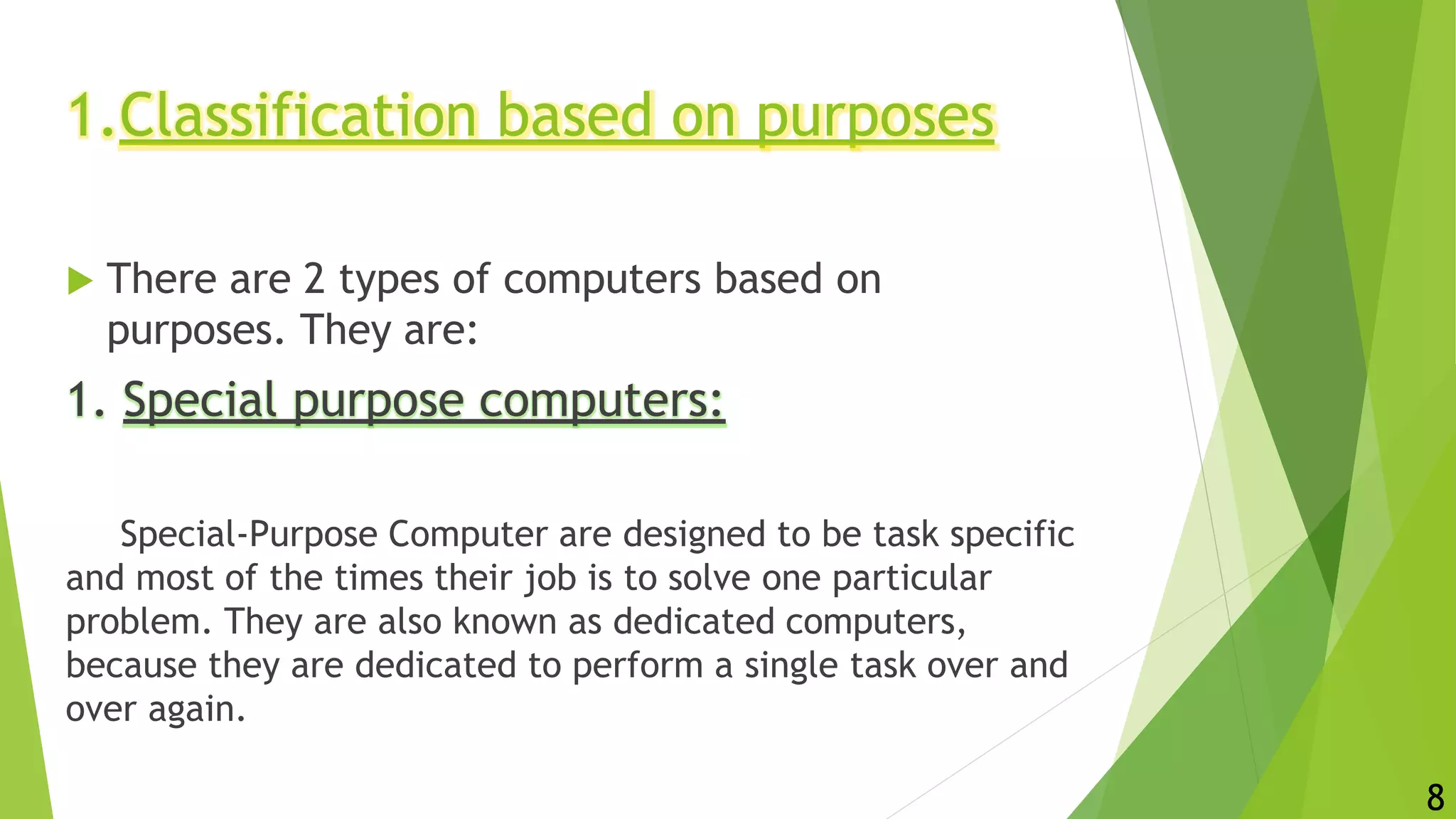 1.Classification based on purposes
 There are 2 types of computers based on
purposes. They are:
1. Special purpose computers:
Special-Purpose Computer are designed to be task specific
and most of the times their job is to solve one particular
problem. They are also known as dedicated computers,
because they are dedicated to perform a single task over and
over again.
8
 