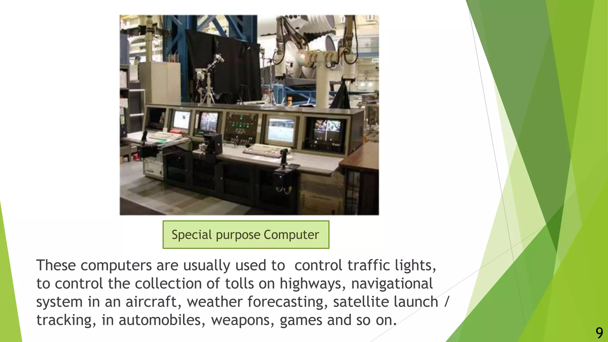 These computers are usually used to control traffic lights,
to control the collection of tolls on highways, navigational
system in an aircraft, weather forecasting, satellite launch /
tracking, in automobiles, weapons, games and so on.
Special purpose Computer
9
 