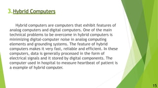 3.Hybrid Computers
Hybrid computers are computers that exhibit features of
analog computers and digital computers. One of the main
technical problems to be overcome in hybrid computers is
minimizing digital-computer noise in analog computing
elements and grounding systems. The feature of hybrid
computers makes it very fast, reliable and efficient. In these
computers, data is generally processed in the form of
electrical signals and it stored by digital components. The
computer used in hospital to measure heartbeat of patient is
a example of hybrid computer.
15
 