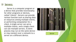 Servers:
Server is a computer program or
a device that provides functionality
for other programs or devices,
called "clients". Servers can provide
various function such as sharing data
or resources among multiple clients,
or performing computation for a
client. A single server can serve
multiple clients, and a single client
can use multiple servers. A client
process may run on the same device
or may connect over a network to a
server on a different device.
Server
20
 