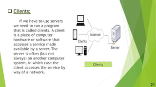  Clients:
If we have to use servers
we need to run a program
that is called clients. A client
is a piece of computer
hardware or software that
accesses a service made
available by a server. The
server is often (but not
always) on another computer
system, in which case the
client accesses the service by
way of a network.
Clients
21
 