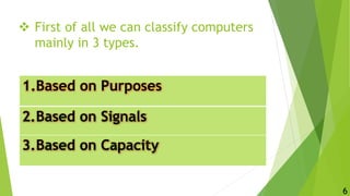  First of all we can classify computers
mainly in 3 types.
1.Based on Purposes
2.Based on Signals
3.Based on Capacity
6
 