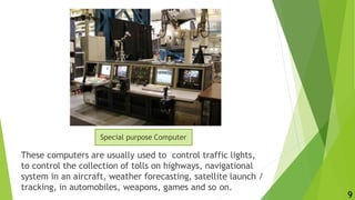 These computers are usually used to control traffic lights,
to control the collection of tolls on highways, navigational
system in an aircraft, weather forecasting, satellite launch /
tracking, in automobiles, weapons, games and so on.
Special purpose Computer
9
 