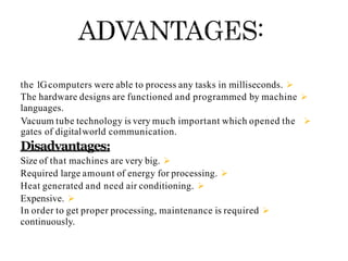
the 1Gcomputers were able to process any tasks in milliseconds.

The hardware designs are functioned and programmed by machine
languages.

Vacuum tube technology is very much important which opened the
gates of digitalworld communication.
Disadvantages:

Size of that machines are very big.

Required large amount of energy for processing.

Heat generated and need air conditioning.

Expensive.

In order to get proper processing, maintenance is required
continuously.
 