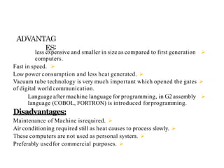 
less expensive and smaller in size as compared to first generation
computers.

Fast in speed.

Low power consumption and less heat generated.

Vacuum tube technology is very much important which opened the gates
of digital world communication.

Language after machine language for programming, in G2 assembly
language (COBOL, FORTRON) is introduced forprogramming.
Disadvantages:

Maintenance of Machine isrequired.

Air conditioning required still as heat causes to process slowly.

These computers are not used as personal system.

Preferably usedfor commercial purposes.
 