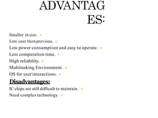 
Smaller in size.

Low cost thenprevious.

Low power consumption and easy to operate.

Less computation time.

High reliability.

Multitasking Environment.

OS for user interactions.
Disadvantages:

IC chips are still difficult to maintain.

Need complex technology.
 