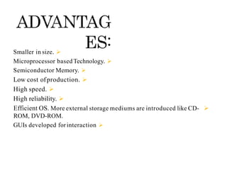 
Smaller in size.

Microprocessor based Technology.

Semiconductor Memory.

Low cost ofproduction.

High speed.

High reliability.

Efficient OS. More external storage mediums are introduced like CD-
ROM, DVD-ROM.

GUIs developed forinteraction
 