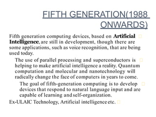 FIFTH GENERATION(1988
ONWARDS)
Fifth generation computing devices, based on Artificial
Intelligence, are still in development, though there are
some applications, such as voice recognition, that are being
used today.
The use of parallel processing and superconductors is
helping to make artificial intelligence a reality. Quantum
computation and molecular and nanotechnology will
radically change the face of computers in years to come.
The goal of fifth-generation computing is to develop
devices that respond to natural language input and are
capable of learning and self-organization.
Ex-ULAIC Technology, Artificial intelligence etc.
 