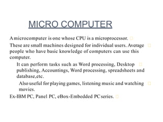 MICRO COMPUTER
Amicrocomputer is one whose CPU is a microprocessor.
These are small machines designed for individual users. Average
people who have basic knowledge of computers can use this
computer.
It can perform tasks such as Word processing, Desktop
publishing, Accountings, Word processing, spreadsheets and
database,etc.
Also useful for playing games, listening music and watching
movies.
Ex-IBM PC, Panel PC, eBox-Embedded PCseries.
 