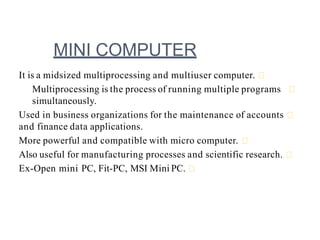 MINI COMPUTER
It is a midsized multiprocessing and multiuser computer.
Multiprocessing is the process of running multiple programs
simultaneously.
Used in business organizations for the maintenance of accounts
and finance data applications.
More powerful and compatible with micro computer.
Also useful for manufacturing processes and scientific research.
Ex-Open mini PC, Fit-PC, MSI Mini PC.
 
