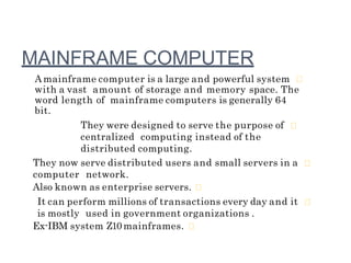MAINFRAME COMPUTER
A mainframe computer is a large and powerful system
with a vast amount of storage and memory space. The
word length of mainframe computers is generally 64
bit.
They were designed to serve the purpose of
centralized computing instead of the
distributed computing.
They now serve distributed users and small servers in a
computer network.
Also known as enterprise servers.
It can perform millions of transactions every day and it
is mostly used in government organizations .
Ex-IBM system Z10 mainframes.
 