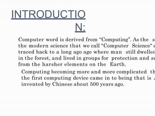 INTRODUCTIO
N:
Computer word is derived from “Computing”. As the s
the modern science that we call "Computer Science" c
traced back to a long ago age where man still dwelled
in the forest, and lived in groups for protection and su
from the harsher elements on the Earth.
Computing becoming more and more complicated th
the first computing device came in to being that is A
invented by Chinese about 500 years ago.
 