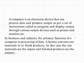Acomputer is an electronic device that can
process data and produce output as per a set of
instructions called as program and display output
through various output devices such as printer and
monitor etc.
•
In business and industry the primary function of a
computer is processing of data. Afactory converts raw
materials in to finish products. In this case the raw
materials are the inputs and finished products are the
outputs.
 