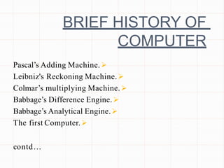 BRIEF HISTORY OF
COMPUTER

Pascal’s Adding Machine.

Leibniz's Reckoning Machine.

Colmar’s multiplying Machine.

Babbage’s Difference Engine.

Babbage’s Analytical Engine.

The first Computer.
contd…
 