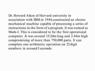 Dr. Howard Aiken of Harvard university in
association with IBM in 1944,constructed an electro
mechanical machine capable of processing a series of
instructions in the form of a program. It was named as
Mark-I. This is considered to be the first operational
computer .It was around 15.24m long and 2.44m high
compromising of more than 750,000 parts. It can
complete one arithmetic operation on 23 digit
numbers in around3 seconds.
 