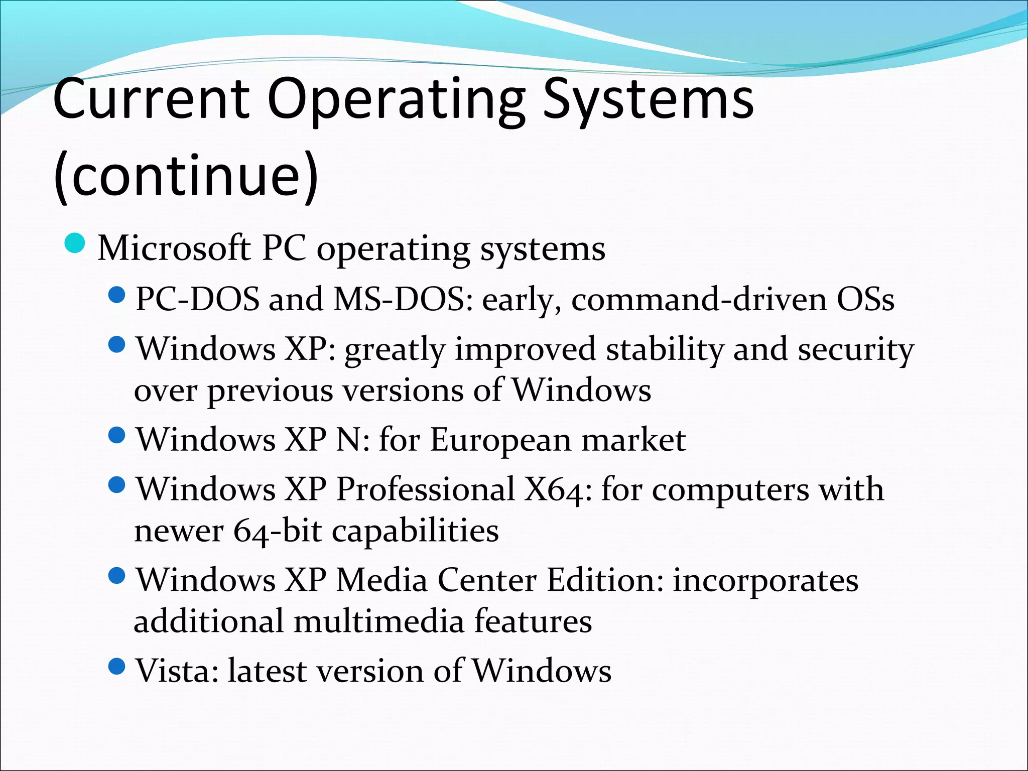 Current Operating Systems
(continue)
Microsoft PC operating systems
PC-DOS and MS-DOS: early, command-driven OSs
Windows XP: greatly improved stability and security
over previous versions of Windows
Windows XP N: for European market
Windows XP Professional X64: for computers with
newer 64-bit capabilities
Windows XP Media Center Edition: incorporates
additional multimedia features
Vista: latest version of Windows
 