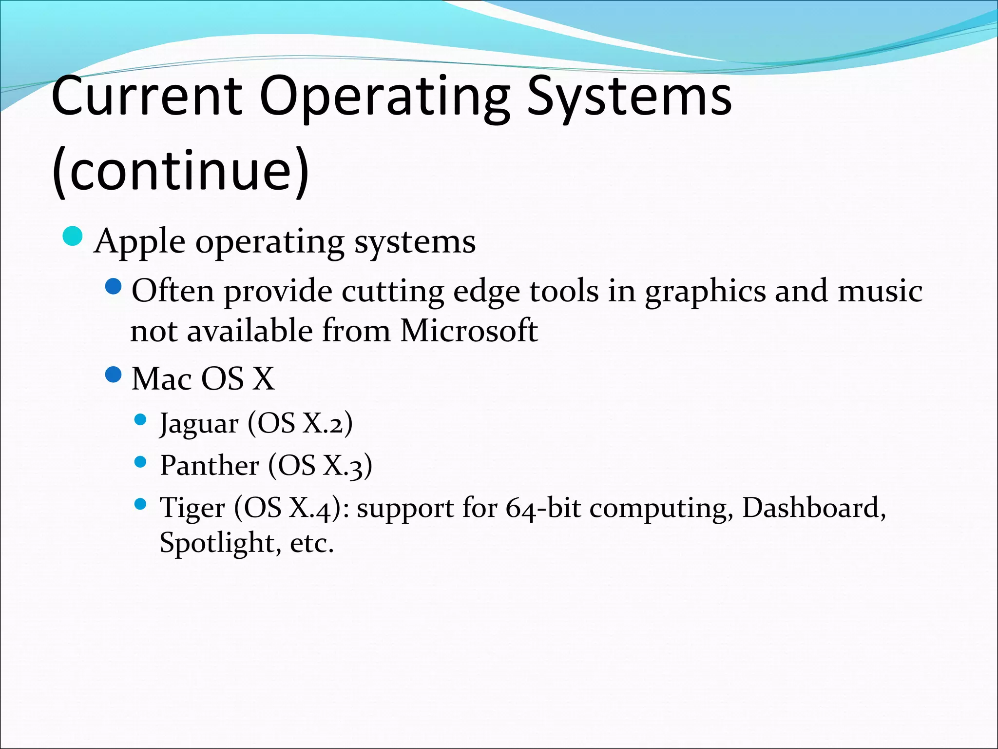 Current Operating Systems
(continue)
Apple operating systems
Often provide cutting edge tools in graphics and music
not available from Microsoft
Mac OS X
 Jaguar (OS X.2)
 Panther (OS X.3)
 Tiger (OS X.4): support for 64-bit computing, Dashboard,
Spotlight, etc.
 