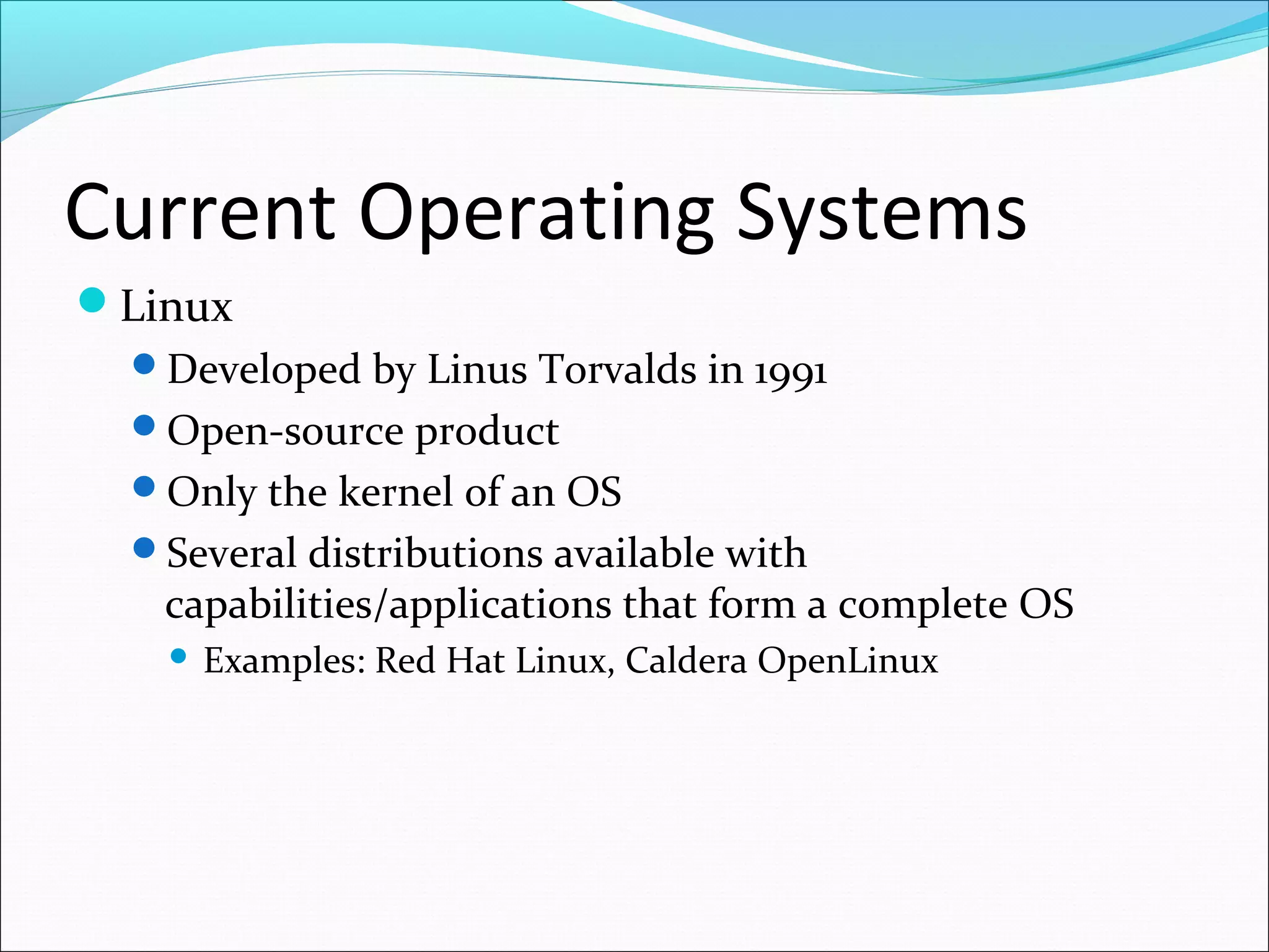 Current Operating Systems
Linux
Developed by Linus Torvalds in 1991
Open-source product
Only the kernel of an OS
Several distributions available with
capabilities/applications that form a complete OS
 Examples: Red Hat Linux, Caldera OpenLinux
 