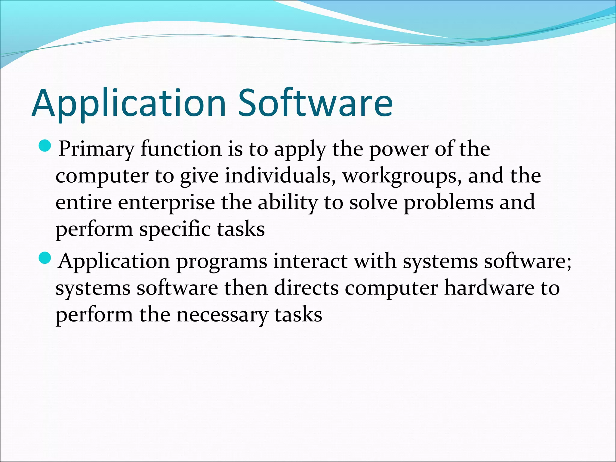 Application Software
Primary function is to apply the power of the
computer to give individuals, workgroups, and the
entire enterprise the ability to solve problems and
perform specific tasks
Application programs interact with systems software;
systems software then directs computer hardware to
perform the necessary tasks
 